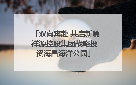 双向奔赴 共启新篇 祥源控股集团战略投资海昌海洋公园