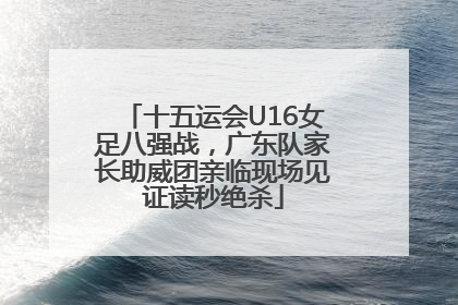 十五运会U16女足八强战，广东队家长助威团亲临现场见证读秒绝杀