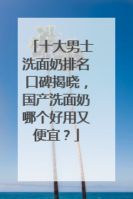 十大男士洗面奶排名口碑揭晓，国产洗面奶哪个好用又便宜？
