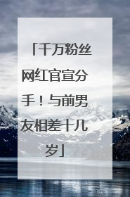 千万粉丝网红官宣分手！与前男友相差十几岁