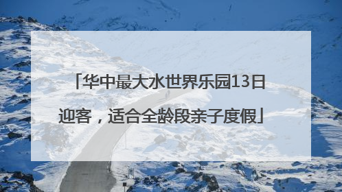 华中最大水世界乐园13日迎客，适合全龄段亲子度假