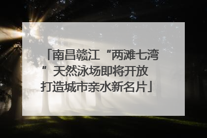 南昌赣江“两滩七湾”天然泳场即将开放 打造城市亲水新名片