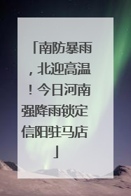 南防暴雨，北迎高温！今日河南强降雨锁定信阳驻马店