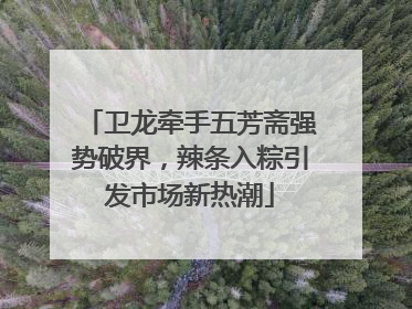卫龙牵手五芳斋强势破界，辣条入粽引发市场新热潮