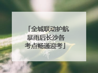 全城联动护航 暴雨后长沙各考点畅通迎考