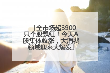 全市场超3900只个股飘红！今天A股集体收涨，大消费领域迎来大爆发