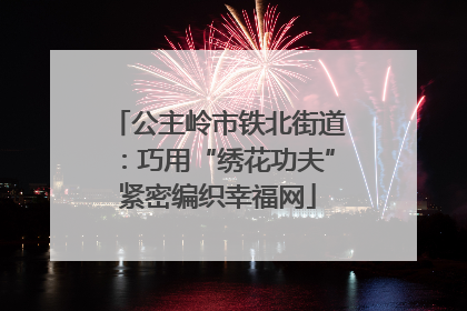 公主岭市铁北街道：巧用“绣花功夫”紧密编织幸福网