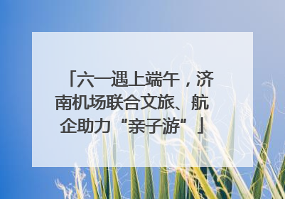 六一遇上端午，济南机场联合文旅、航企助力“亲子游”