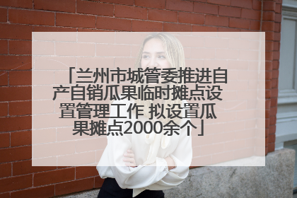 兰州市城管委推进自产自销瓜果临时摊点设置管理工作 拟设置瓜果摊点2000余个