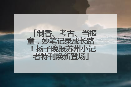 制香、考古、当报童，妙笔记录成长路！扬子晚报苏州小记者特刊焕新登场