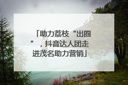 助力荔枝“出圈”，抖音达人团走进茂名助力营销
