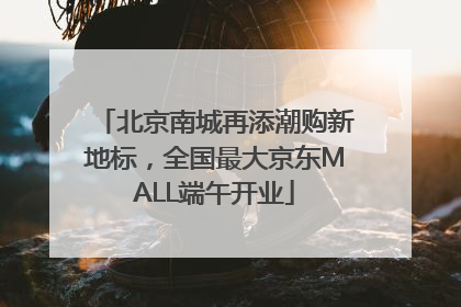 北京南城再添潮购新地标，全国最大京东MALL端午开业