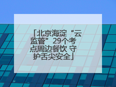 北京海淀“云监管”29个考点周边餐饮 守护舌尖安全