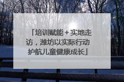 培训赋能＋实地走访，潍坊以实际行动护航儿童健康成长