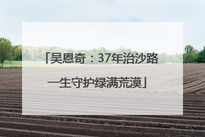 吴恩奇：37年治沙路 一生守护绿满荒漠
