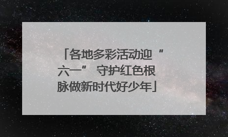 各地多彩活动迎“六一” 守护红色根脉做新时代好少年