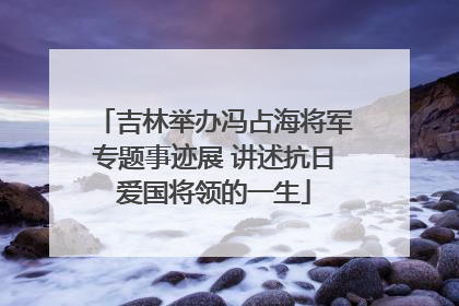 吉林举办冯占海将军专题事迹展 讲述抗日爱国将领的一生