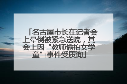 名古屋市长在记者会上晕倒被紧急送院，其会上因“教师偷拍女学童”事件受质询
