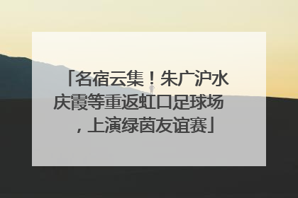 名宿云集！朱广沪水庆霞等重返虹口足球场，上演绿茵友谊赛