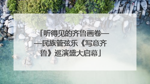 听得见的齐鲁画卷——民族管弦乐《写意齐鲁》巡演盛大启幕