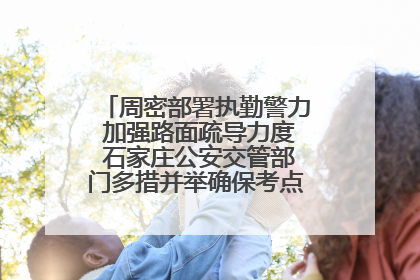 周密部署执勤警力 加强路面疏导力度 石家庄公安交管部门多措并举确保考点周边交通环境良好