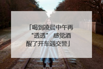 喝到凌晨中午再“透透” 感觉酒醒了开车遇交警