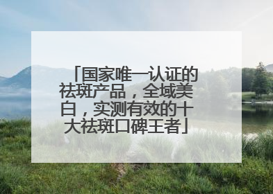 国家唯一认证的祛斑产品，全域美白，实测有效的十大祛斑口碑王者