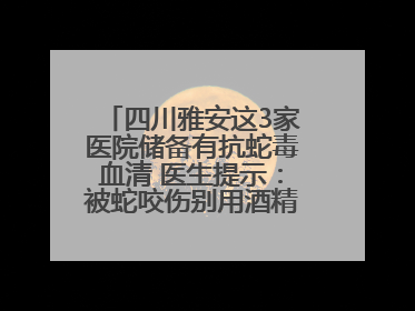 四川雅安这3家医院储备有抗蛇毒血清 医生提示：被蛇咬伤别用酒精冲洗伤口