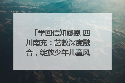 学回信知感恩 四川南充：艺教深度融合，绽放少年儿童风采｜您牵挂的四川