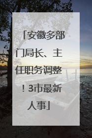 安徽多部门局长、主任职务调整！3市最新人事