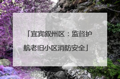 宜宾叙州区：监督护航老旧小区消防安全