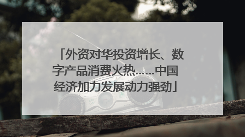 外资对华投资增长、数字产品消费火热……中国经济加力发展动力强劲
