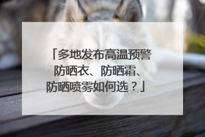 多地发布高温预警 防晒衣、防晒霜、防晒喷雾如何选？