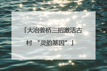 大冶姜桥三招激活古村 “灵韵基因”