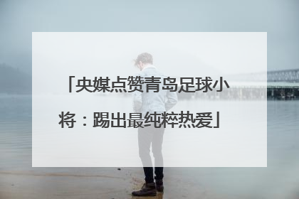 央媒点赞青岛足球小将：踢出最纯粹热爱