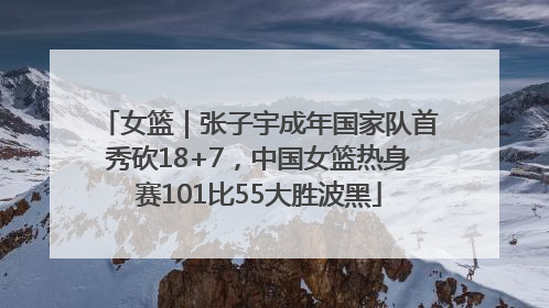 女篮｜张子宇成年国家队首秀砍18+7，中国女篮热身赛101比55大胜波黑
