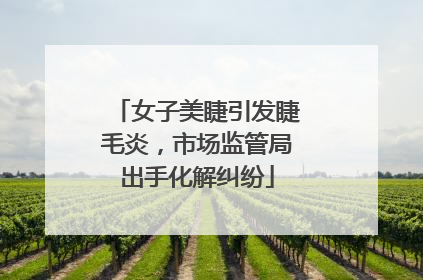 女子美睫引发睫毛炎，市场监管局出手化解纠纷