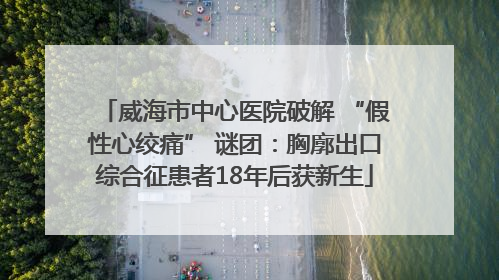 威海市中心医院破解 “假性心绞痛” 谜团：胸廓出口综合征患者18年后获新生