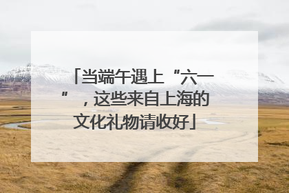 当端午遇上“六一”，这些来自上海的文化礼物请收好