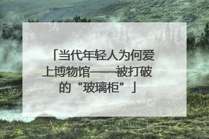 当代年轻人为何爱上博物馆——被打破的“玻璃柜”