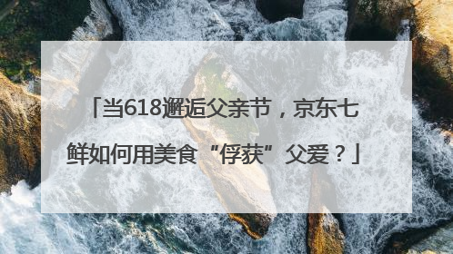 当618邂逅父亲节，京东七鲜如何用美食“俘获”父爱？