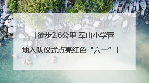 徒步2.6公里 军山小学营地入队仪式点亮红色“六一”