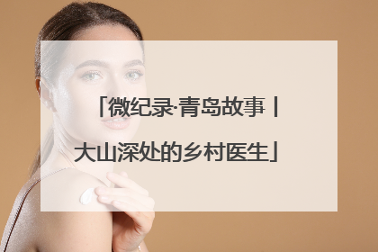 微纪录·青岛故事丨大山深处的乡村医生