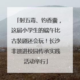 射五毒、钓香囊，这届小学生的端午比古装剧还会玩！长沙非遗进校园传承实践活动举行