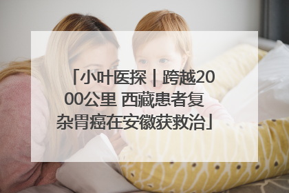 小叶医探｜跨越2000公里 西藏患者复杂胃癌在安徽获救治
