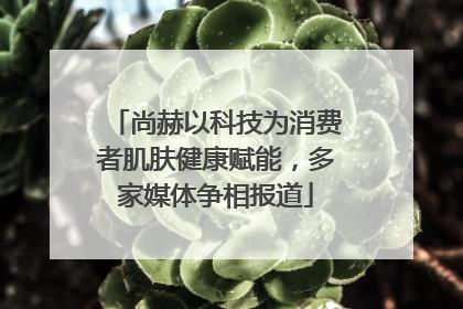 尚赫以科技为消费者肌肤健康赋能，多家媒体争相报道