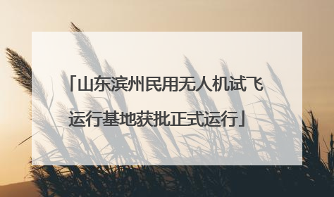 山东滨州民用无人机试飞运行基地获批正式运行