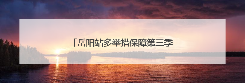 岳阳站多举措保障第三季度调图旅客出行安全有序