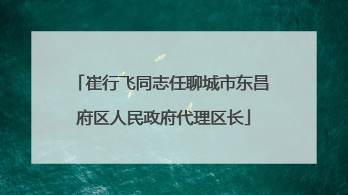 崔行飞同志任聊城市东昌府区人民政府代理区长