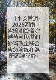 平安管道·2025河南省输油管道穿越黄河段溢油处置政企联合应急演练在洛阳孟津举办